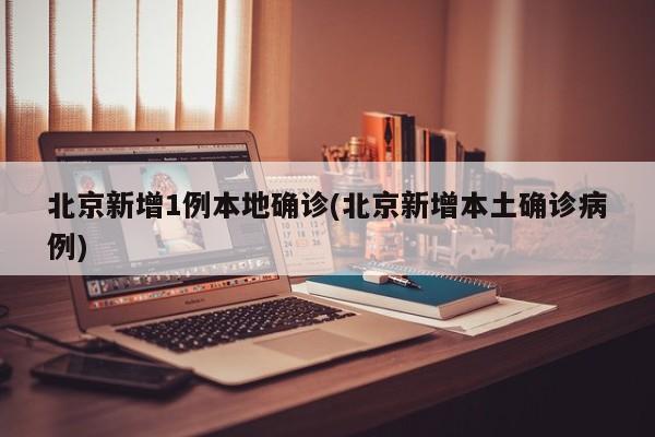 北京新增1例本地确诊(北京新增本土确诊病例)