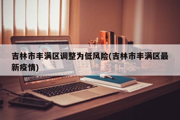 吉林市丰满区调整为低风险(吉林市丰满区最新疫情)