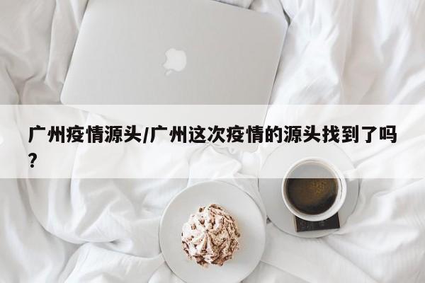 广州疫情源头/广州这次疫情的源头找到了吗?