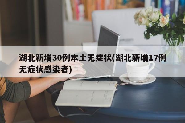湖北新增30例本土无症状(湖北新增17例无症状感染者)