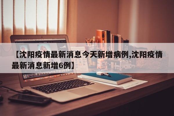 【沈阳疫情最新消息今天新增病例,沈阳疫情最新消息新增6例】