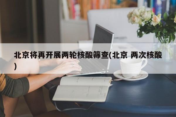 北京将再开展两轮核酸筛查(北京 两次核酸)