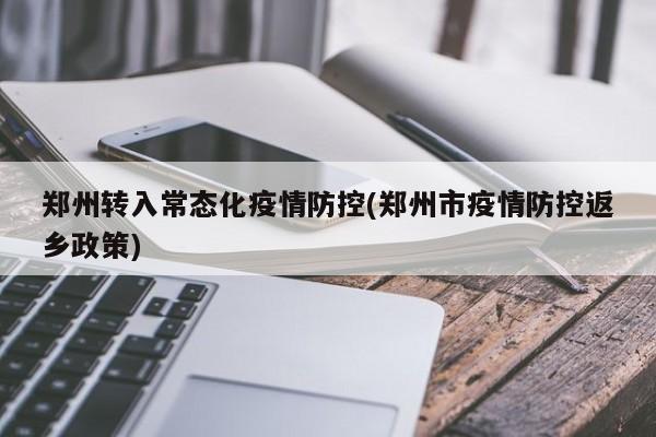 郑州转入常态化疫情防控(郑州市疫情防控返乡政策)