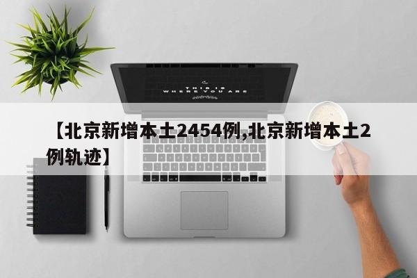 【北京新增本土2454例,北京新增本土2例轨迹】