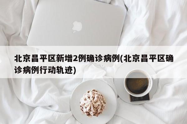 北京昌平区新增2例确诊病例(北京昌平区确诊病例行动轨迹)