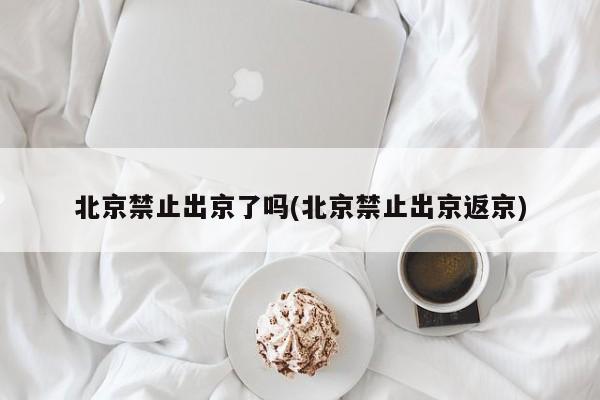 北京禁止出京了吗(北京禁止出京返京)