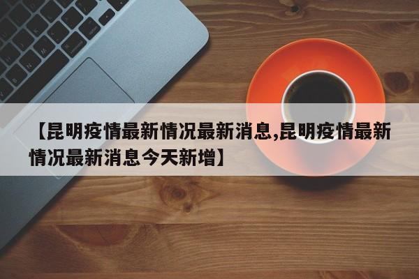 【昆明疫情最新情况最新消息,昆明疫情最新情况最新消息今天新增】