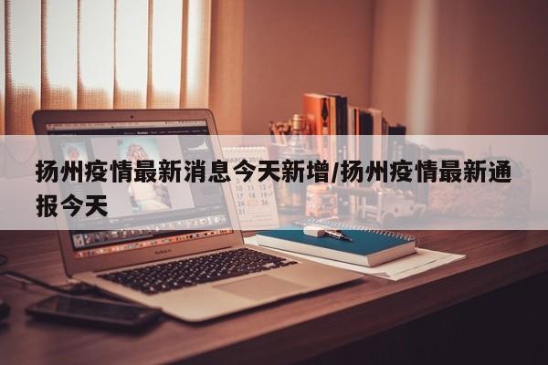 扬州疫情最新消息今天新增/扬州疫情最新通报今天