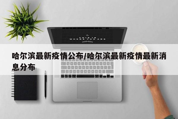 哈尔滨最新疫情公布/哈尔滨最新疫情最新消息分布