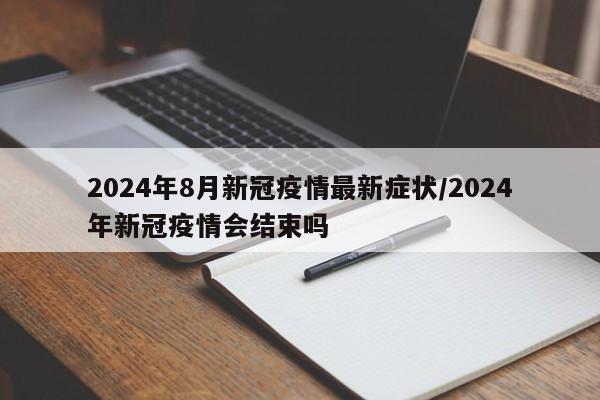 2024年8月新冠疫情最新症状/2024年新冠疫情会结束吗
