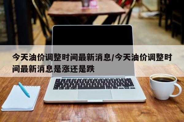 今天油价调整时间最新消息/今天油价调整时间最新消息是涨还是跌