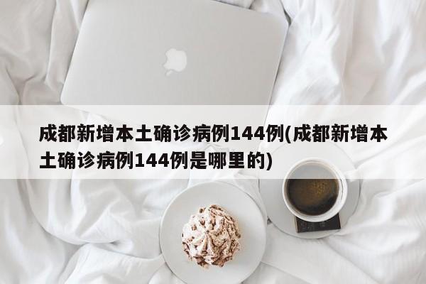 成都新增本土确诊病例144例(成都新增本土确诊病例144例是哪里的)